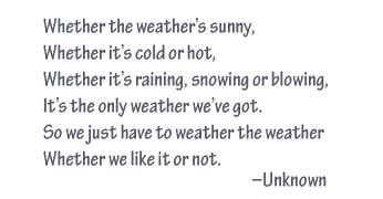 Whether the weather's sunny, whether it's cold or hot, whether it's raining, snowing or blowing, it's the only weather we've got.  So we just have to weather the weather whether we like it or not.